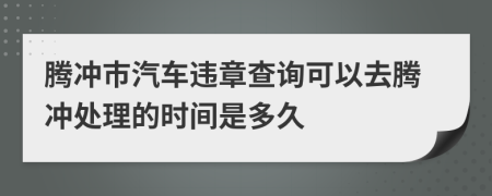 騰沖市汽車違章查詢可以去騰沖處理的時(shí)間是多久