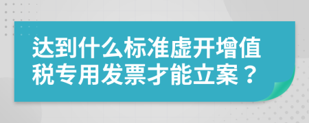 達(dá)到什么標(biāo)準(zhǔn)虛開增值稅專用發(fā)票才能立案？