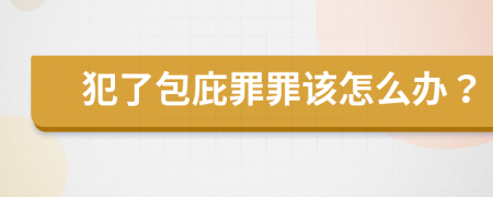 犯了包庇罪罪該怎么辦？