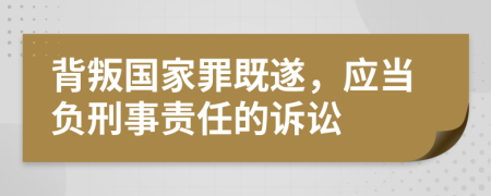 背叛國家罪既遂，應(yīng)當(dāng)負(fù)刑事責(zé)任的訴訟