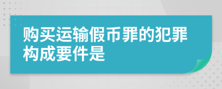 購(gòu)買運(yùn)輸假幣罪的犯罪構(gòu)成要件是