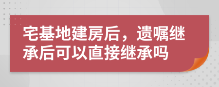 宅基地建房后，遺囑繼承后可以直接繼承嗎