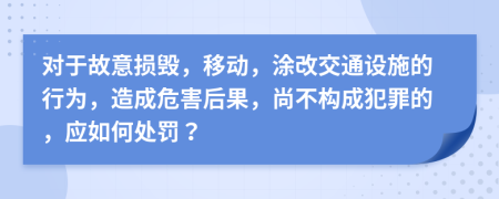 對(duì)于故意損毀，移動(dòng)，涂改交通設(shè)施的行為，造成危害后果，尚不構(gòu)成犯罪的，應(yīng)如何處罰？