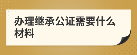 辦理繼承公證需要什么材料