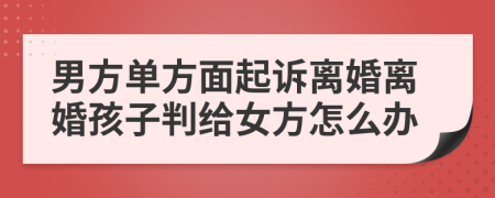 男方單方面起訴離婚離婚孩子判給女方怎么辦