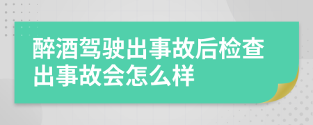醉酒駕駛出事故后檢查出事故會怎么樣