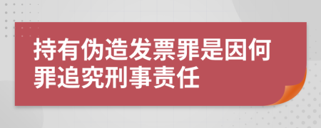 持有偽造發(fā)票罪是因何罪追究刑事責任