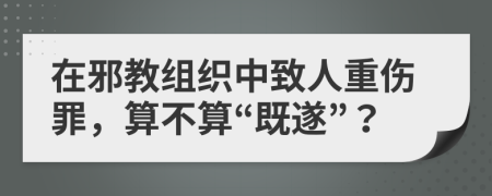 在邪教組織中致人重傷罪，算不算“既遂”？