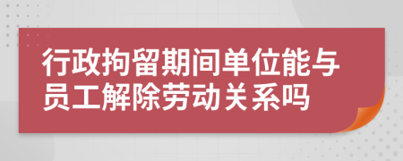 行政拘留期間單位能與員工解除勞動(dòng)關(guān)系嗎