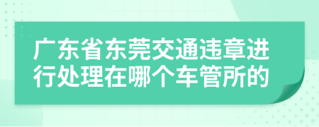 廣東省東莞交通違章進(jìn)行處理在哪個(gè)車(chē)管所的