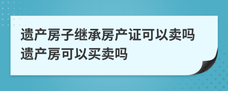 遺產(chǎn)房子繼承房產(chǎn)證可以賣嗎遺產(chǎn)房可以買賣嗎