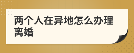 兩個人在異地怎么辦理離婚