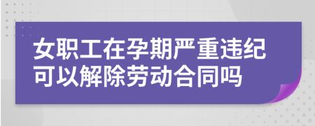 女職工在孕期嚴重違紀可以解除勞動合同嗎