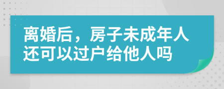 離婚后，房子未成年人還可以過戶給他人嗎