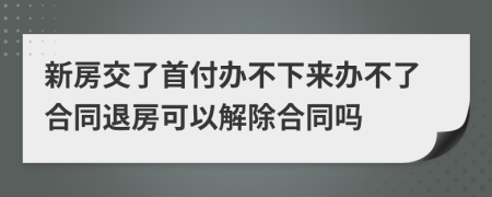 新房交了首付辦不下來辦不了合同退房可以解除合同嗎