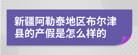 新疆阿勒泰地區(qū)布爾津縣的產(chǎn)假是怎么樣的