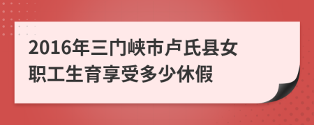 2016年三門峽市盧氏縣女職工生育享受多少休假