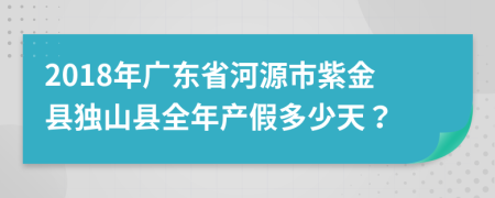 2018年廣東省河源市紫金縣獨(dú)山縣全年產(chǎn)假多少天？