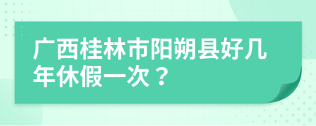廣西桂林市陽朔縣好幾年休假一次？