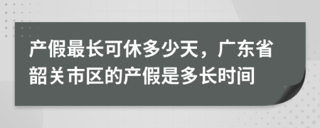 產(chǎn)假最長(zhǎng)可休多少天，廣東省韶關(guān)市區(qū)的產(chǎn)假是多長(zhǎng)時(shí)間