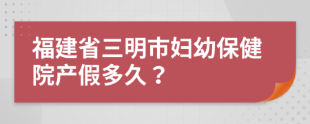 福建省三明市婦幼保健院產(chǎn)假多久？