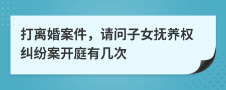 打離婚案件,請問子女撫養(yǎng)權(quán)糾紛案開庭有幾次
