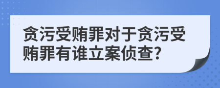 貪污受賄罪對于貪污受賄罪有誰立案偵查?