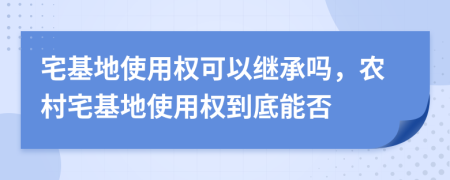 宅基地使用權(quán)可以繼承嗎，農(nóng)村宅基地使用權(quán)到底能否