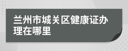 蘭州市城關(guān)區(qū)健康證辦理在哪里
