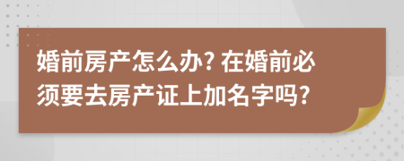 婚前房產(chǎn)怎么辦? 在婚前必須要去房產(chǎn)證上加名字嗎?