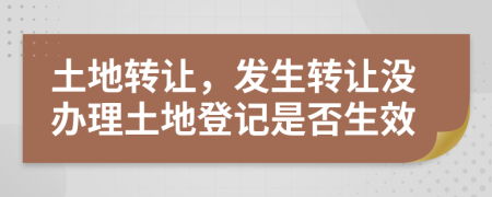 土地轉(zhuǎn)讓，發(fā)生轉(zhuǎn)讓沒辦理土地登記是否生效