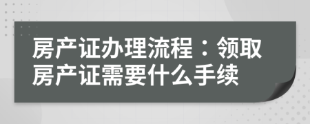 房產(chǎn)證辦理流程：領(lǐng)取房產(chǎn)證需要什么手續(xù)