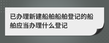 已辦理新建船舶船舶登記的船舶應(yīng)當(dāng)辦理什么登記