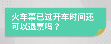 火車票已過開車時間還可以退票嗎？