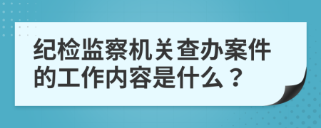紀檢監(jiān)察機關查辦案件的工作內(nèi)容是什么？