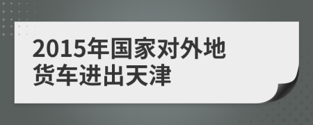2015年國家對外地貨車進(jìn)出天津