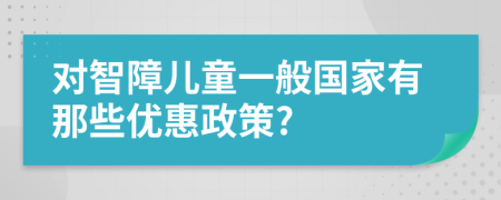 對(duì)智障兒童一般國(guó)家有那些優(yōu)惠政策?