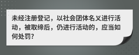 未經(jīng)注冊(cè)登記，以社會(huì)團(tuán)體名義進(jìn)行活動(dòng)，被取締后，仍進(jìn)行活動(dòng)的，應(yīng)當(dāng)如何處罰?