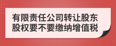 有限責(zé)任公司轉(zhuǎn)讓股東股權(quán)要不要繳納增值稅