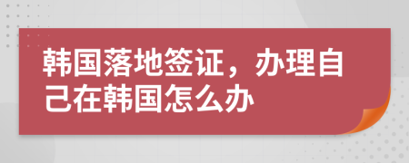 韓國落地簽證，辦理自己在韓國怎么辦