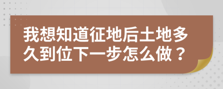 我想知道征地后土地多久到位下一步怎么做？