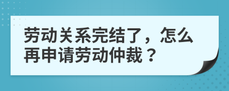 勞動(dòng)關(guān)系完結(jié)了，怎么再申請(qǐng)勞動(dòng)仲裁？