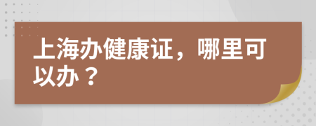 上海辦健康證，哪里可以辦？