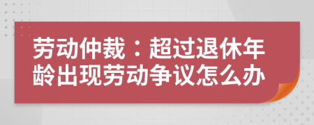 勞動仲裁：超過退休年齡出現(xiàn)勞動爭議怎么辦