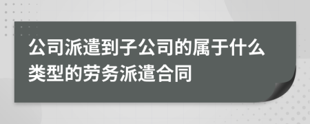 公司派遣到子公司的屬于什么類型的勞務(wù)派遣合同