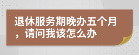 退休服務期晚辦五個月，請問我該怎么辦