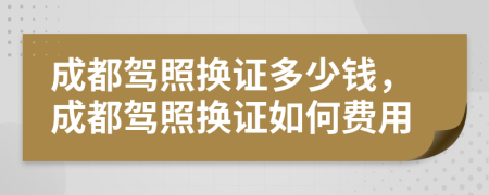 成都駕照換證多少錢(qián)，成都駕照換證如何費(fèi)用