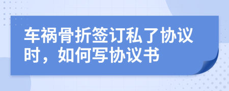 車禍骨折簽訂私了協(xié)議時，如何寫協(xié)議書