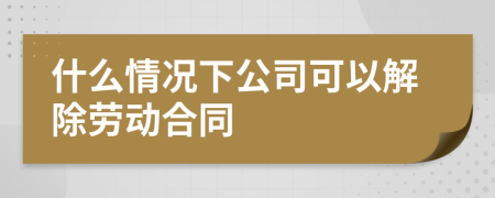 什么情況下公司可以解除勞動合同