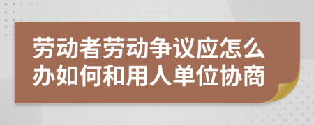 勞動者勞動爭議應怎么辦如何和用人單位協(xié)商